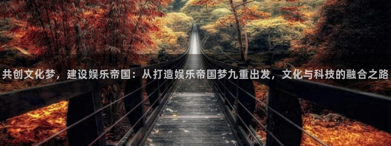 万向娱乐app网页入口：共创文化梦，建设娱乐帝国：从打造娱乐帝国梦九重出发，文化与科技的融合之路